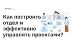 Как построить отдел и эффективно управлять проектами? Как построить отдел и эффективно управлять проектами?